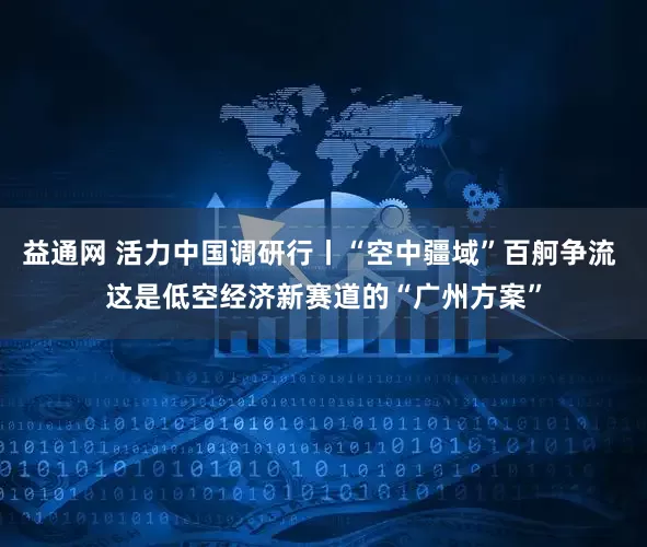 益通网 活力中国调研行丨“空中疆域”百舸争流 这是低空经济新赛道的“广州方案”