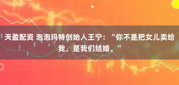 天盈配资 泡泡玛特创始人王宁：“你不是把女儿卖给我，是我们结婚。”