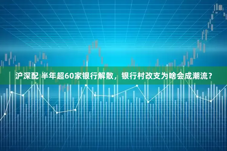 沪深配 半年超60家银行解散，银行村改支为啥会成潮流？