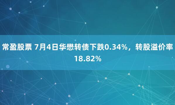 常盈股票 7月4日华懋转债下跌0.34%，转股溢价率18.82%