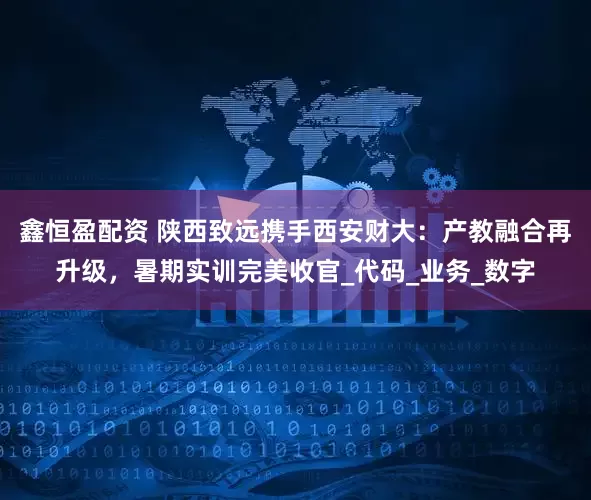 鑫恒盈配资 陕西致远携手西安财大：产教融合再升级，暑期实训完美收官_代码_业务_数字