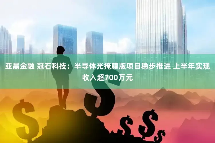 亚晶金融 冠石科技：半导体光掩膜版项目稳步推进 上半年实现收入超700万元