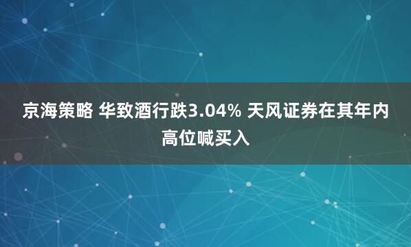 京海策略 华致酒行跌3.04% 天风证券在其年内高位喊买入
