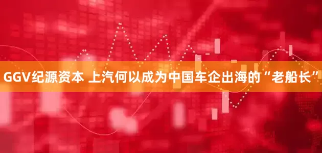 GGV纪源资本 上汽何以成为中国车企出海的“老船长”