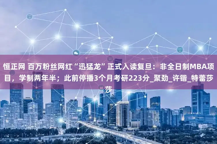 恒正网 百万粉丝网红“迅猛龙”正式入读复旦：非全日制MBA项目，学制两年半；此前停播3个月考研223分_聚劲_许锴_特蕾莎