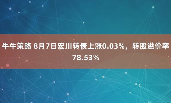 牛牛策略 8月7日宏川转债上涨0.03%，转股溢价率78.53%