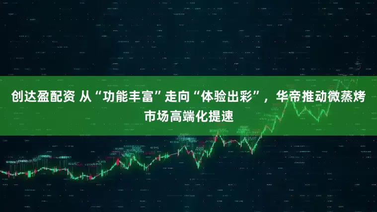 创达盈配资 从“功能丰富”走向“体验出彩”，华帝推动微蒸烤市场高端化提速