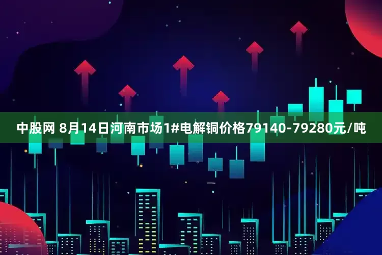 中股网 8月14日河南市场1#电解铜价格79140-79280元/吨