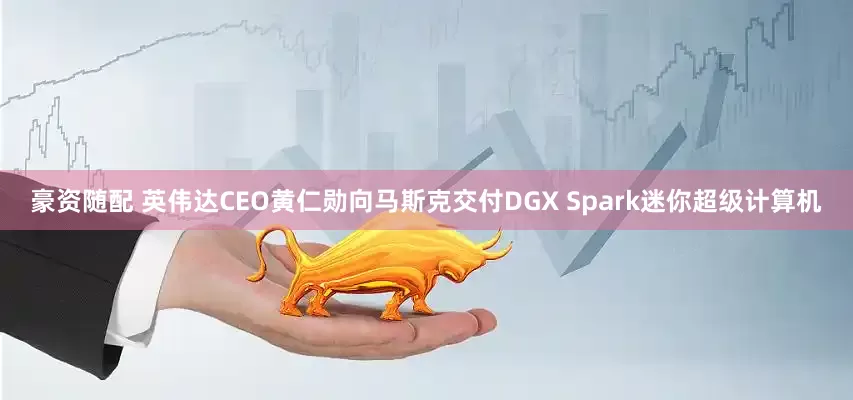 豪资随配 英伟达CEO黄仁勋向马斯克交付DGX Spark迷你超级计算机