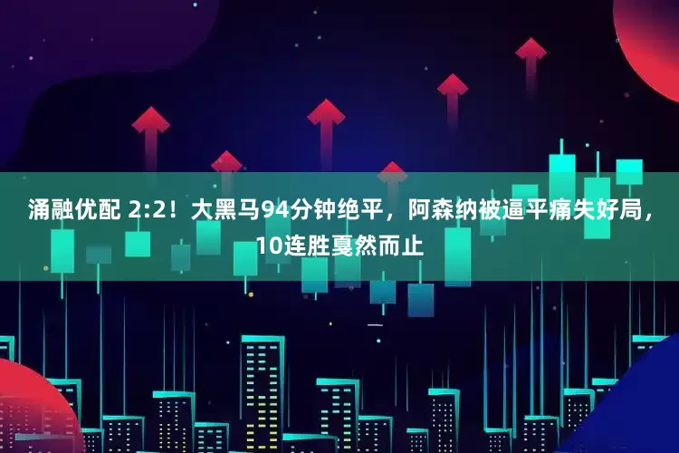 涌融优配 2:2！大黑马94分钟绝平，阿森纳被逼平痛失好局，10连胜戛然而止