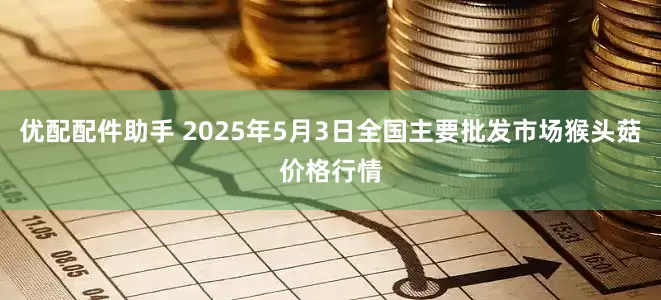 优配配件助手 2025年5月3日全国主要批发市场猴头菇价格行情
