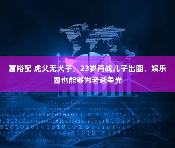 富裕配 虎父无犬子，23岁肖战儿子出圈，娱乐圈也能够为老爸争光