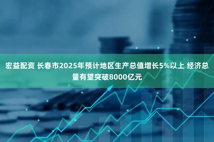 宏益配资 长春市2025年预计地区生产总值增长5%以上 经济总量有望突破8000亿元