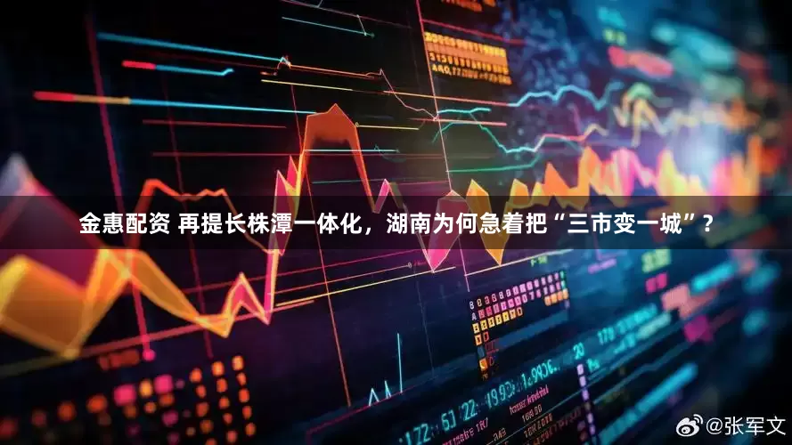 金惠配资 再提长株潭一体化，湖南为何急着把“三市变一城”？