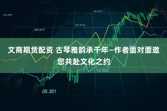 文商期货配资 古琴雅韵承千年—作者面对面邀您共赴文化之约