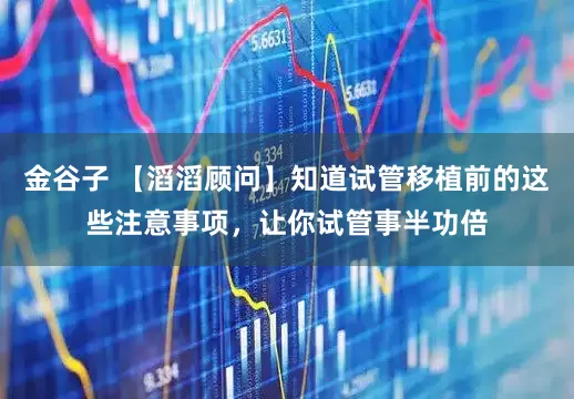 金谷子 【滔滔顾问】知道试管移植前的这些注意事项，让你试管事半功倍