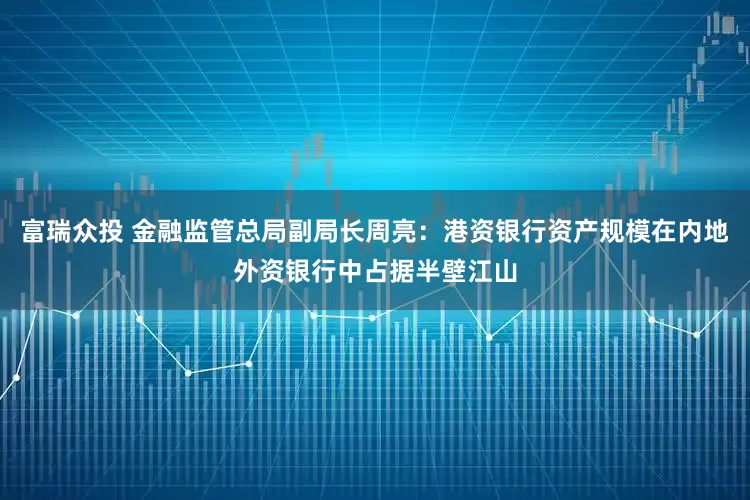 富瑞众投 金融监管总局副局长周亮：港资银行资产规模在内地外资银行中占据半壁江山