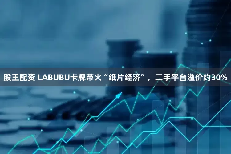 股王配资 LABUBU卡牌带火“纸片经济”，二手平台溢价约30%
