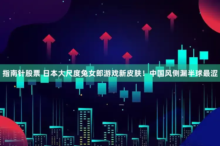 指南针股票 日本大尺度兔女郎游戏新皮肤！中国风侧漏半球最涩