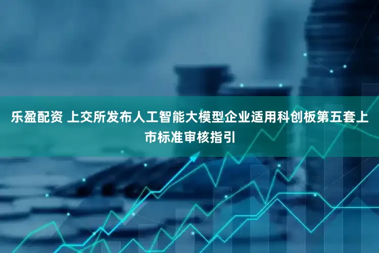乐盈配资 上交所发布人工智能大模型企业适用科创板第五套上市标准审核指引