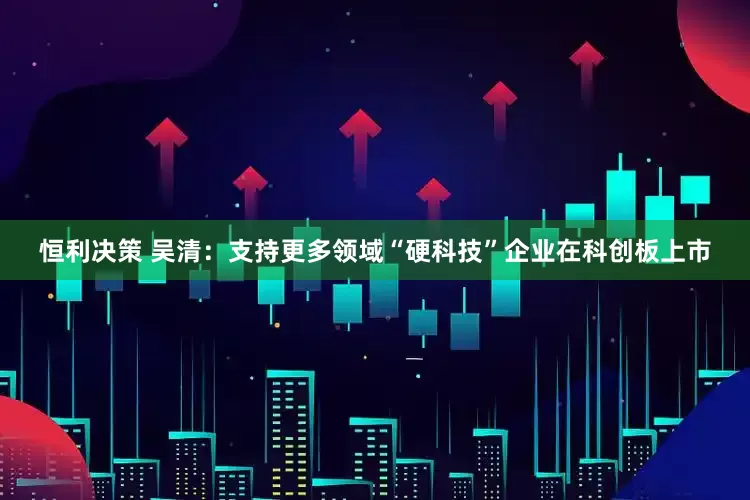 恒利决策 吴清:支持更多领域“硬科技”企业在科创板上市